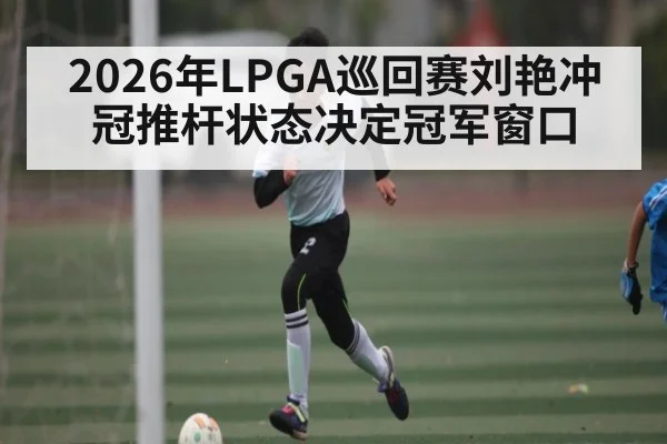 2026年LPGA巡回赛刘艳冲冠推杆状态决定冠军窗口 - kaiyun